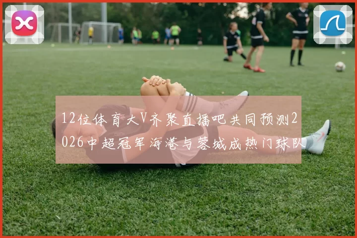 12位体育大V齐聚直播吧共同预测2026中超冠军海港与蓉城成热门球队