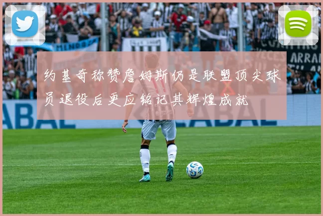 约基奇称赞詹姆斯仍是联盟顶尖球员退役后更应铭记其辉煌成就