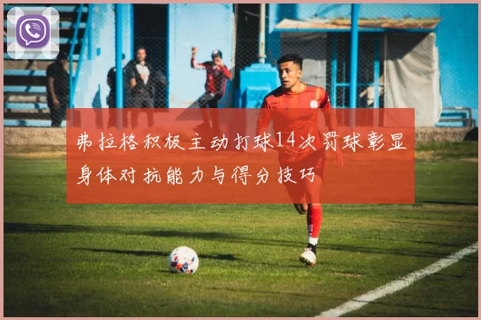 弗拉格积极主动打球14次罚球彰显身体对抗能力与得分技巧