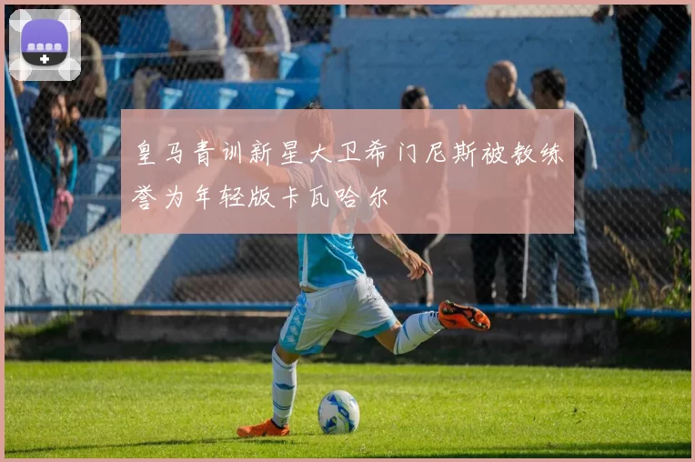 皇马青训新星大卫希门尼斯被教练誉为年轻版卡瓦哈尔