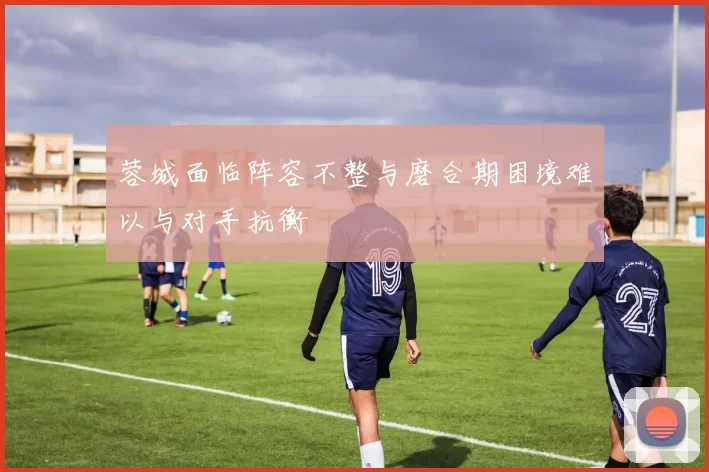 蓉城面临阵容不整与磨合期困境难以与对手抗衡