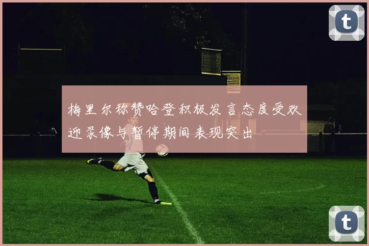 梅里尔称赞哈登积极发言态度受欢迎录像与暂停期间表现突出