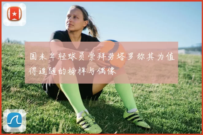 国米年轻球员崇拜劳塔罗称其为值得追随的榜样与偶像