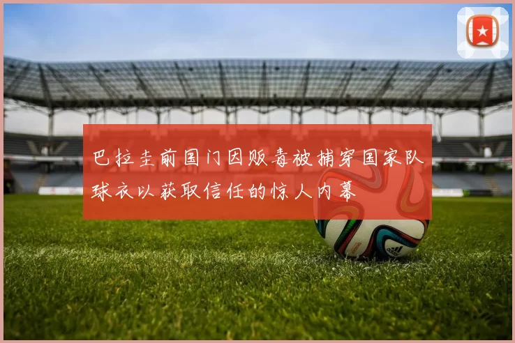 巴拉圭前国门因贩毒被捕穿国家队球衣以获取信任的惊人内幕