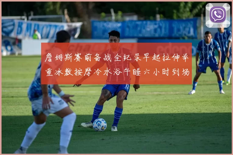 詹姆斯赛前备战全纪录早起拉伸举重冰敷按摩冷水浴午睡六小时到场准备