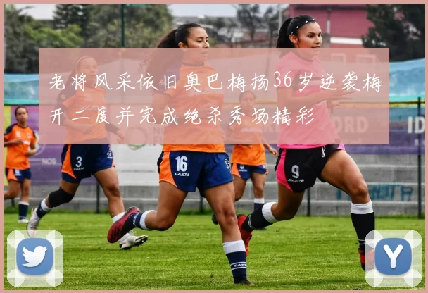 老将风采依旧奥巴梅扬36岁逆袭梅开二度并完成绝杀秀场精彩