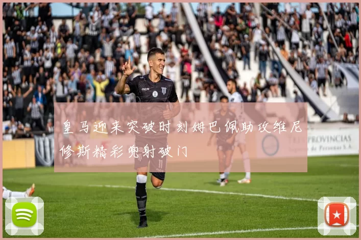 皇马迎来突破时刻姆巴佩助攻维尼修斯精彩兜射破门