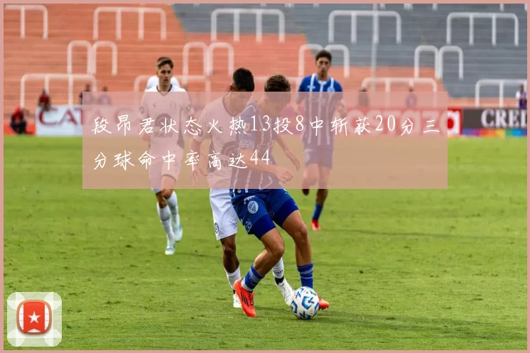 段昂君状态火热13投8中斩获20分三分球命中率高达44