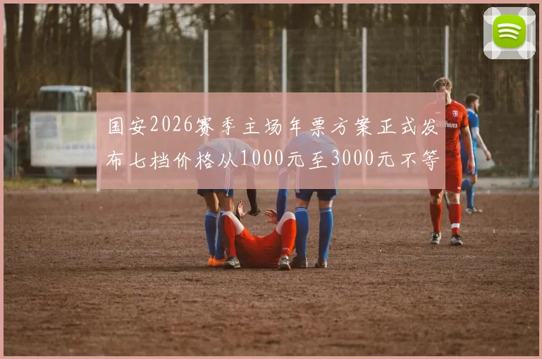 国安2026赛季主场年票方案正式发布七档价格从1000元至3000元不等