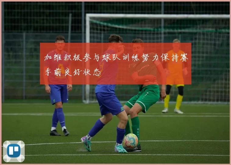 加维积极参与球队训练努力保持赛季前良好状态