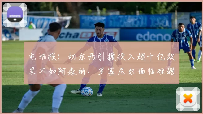 电讯报：切尔西引援投入超十亿效果不如阿森纳，罗塞尼尔面临难题