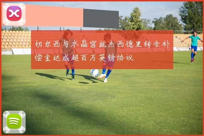 切尔西与水晶宫就杰西德里转会补偿金达成超百万英镑协议