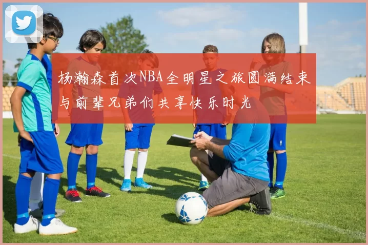杨瀚森首次NBA全明星之旅圆满结束与前辈兄弟们共享快乐时光