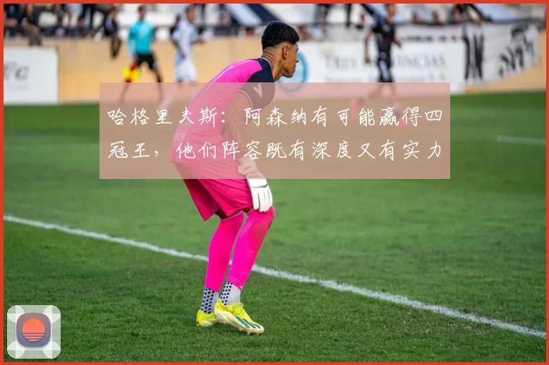 哈格里夫斯：阿森纳有可能赢得四冠王，他们阵容既有深度又有实力