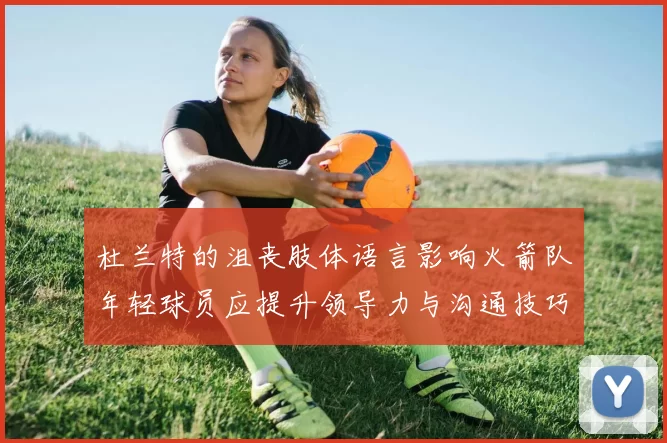 杜兰特的沮丧肢体语言影响火箭队年轻球员应提升领导力与沟通技巧