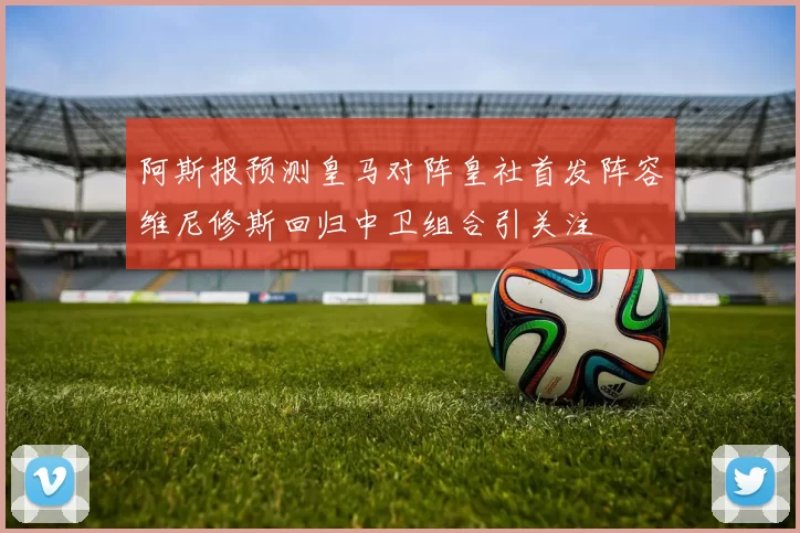 阿斯报预测皇马对阵皇社首发阵容维尼修斯回归中卫组合引关注