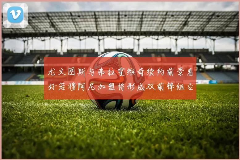 尤文图斯与弗拉霍维奇续约前景看好若穆阿尼加盟将形成双前锋组合