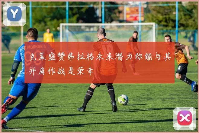 克莱盛赞弗拉格未来潜力称能与其并肩作战是荣幸