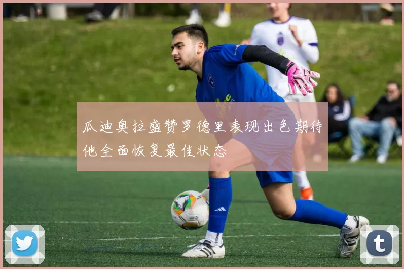 瓜迪奥拉盛赞罗德里表现出色期待他全面恢复最佳状态