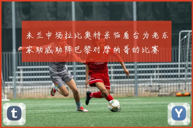 米兰中场拉比奥特亲临看台为老东家助威助阵巴黎对摩纳哥的比赛