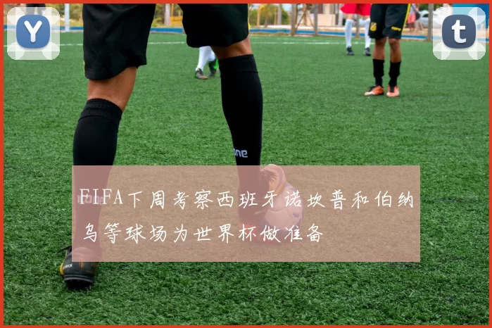 FIFA下周考察西班牙诺坎普和伯纳乌等球场为世界杯做准备