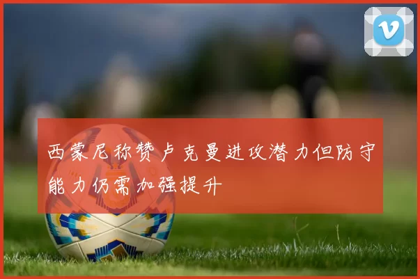 西蒙尼称赞卢克曼进攻潜力但防守能力仍需加强提升