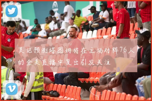 美记预测塔图姆将在主场对阵76人的全美直播中复出引发关注